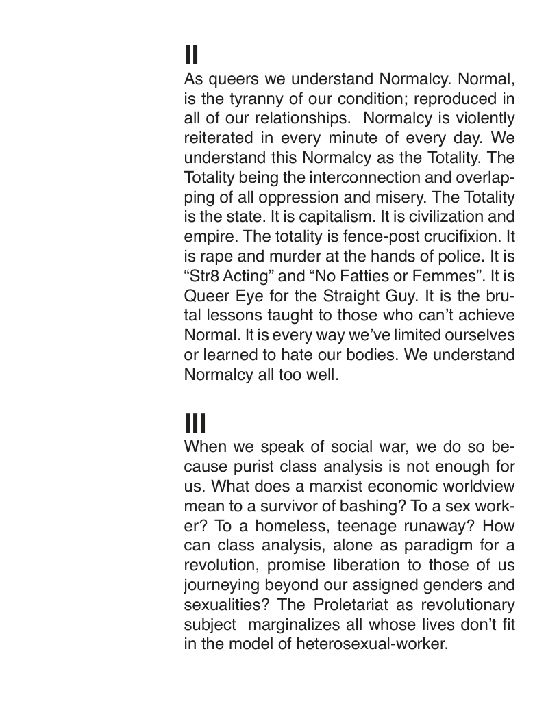 As queers we understand Normalcy. Normal, is the tyranny of our condition; reproduced in all of our relationships. Normalcy is violently reiterated in every minute of every day. We understand this Normalcy as the Totality. The Totality being the interconnection and overlap- ping of all oppression and misery. The Totality is the state. It is capitalism. It is civilization and empire. The totality is fence-post crucifixion. It is rape and murder at the hands of police. It is “Str8 Acting” and “No Fatties or Femmes”. It is Queer Eye for the Straight Guy. It is the bru- tal lessons taught to those who can’t achieve Normal. Itis every way we’ve limited ourselves or learned to hate our bodies. We understand Normalcy all too well.  When we speak of social war, we do so be- cause purist class analysis is not enough for us. What does a marxist economic worldview mean to a survivor of bashing? To a sex work- er? To a homeless, teenage runaway? How can class analysis, alone as paradigm for a revolution, promise liberation to those of us journeying beyond our assigned genders and sexualities? The Proletariat as revolutionary subject marginalizes all whose lives don’t fit in the model of heterosexual-worker. 